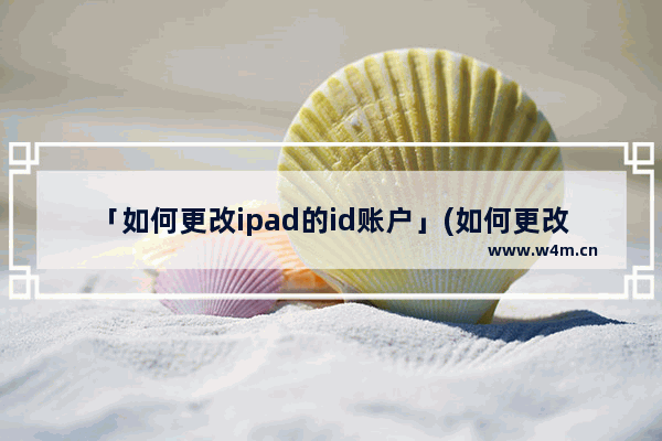 「如何更改ipad的id账户」(如何更改ipad的id账户改成中国)