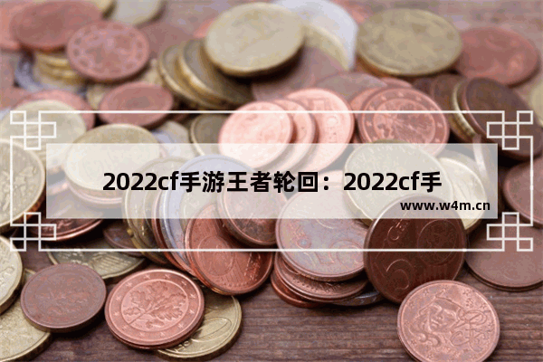 2022cf手游王者轮回：2022cf手游王者轮回返场