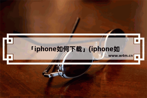 「iphone如何下载」(iphone如何下载b站视频)