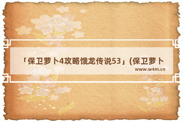 「保卫萝卜4攻略饿龙传说53」(保卫萝卜4攻略饿龙传说53关怎么过攻略教程)