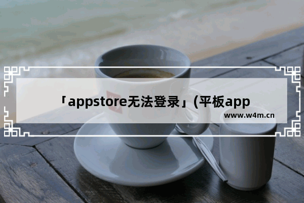 「appstore无法登录」(平板appstore无法登录解决办法)