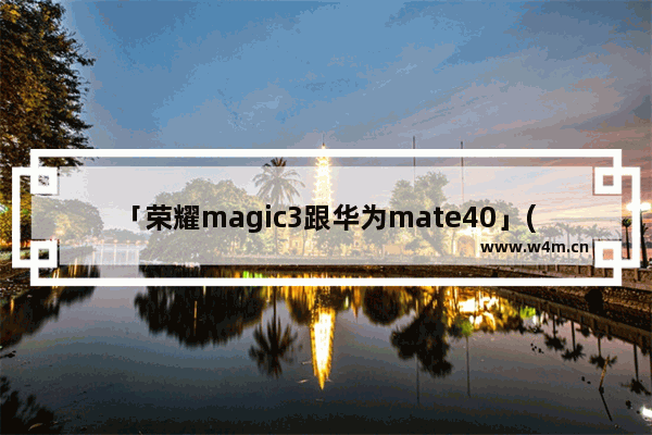 「荣耀magic3跟华为mate40」(荣耀magic3跟华为mate40e哪个好)