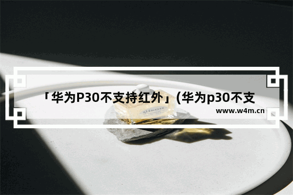 「华为P30不支持红外」(华为p30不支持红外不是旗舰机)