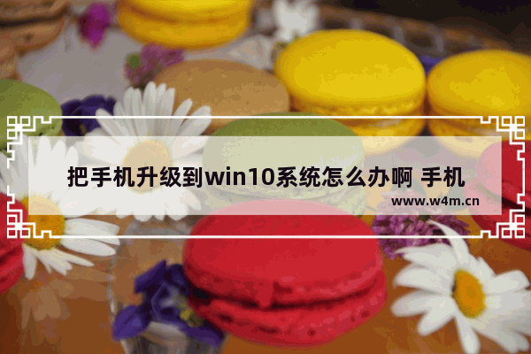 把手机升级到win10系统怎么办啊 手机升级win10系统怎么搞？