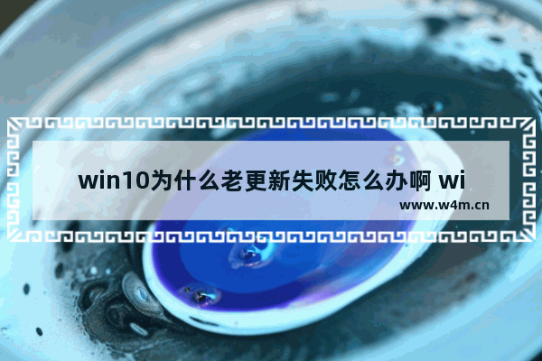 win10为什么老更新失败怎么办啊 win10更新失败怎么办