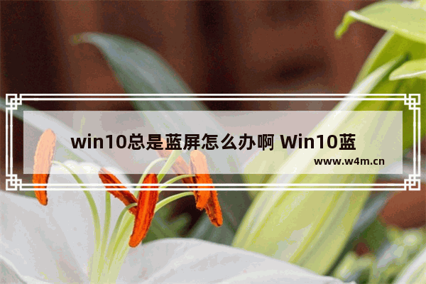 win10总是蓝屏怎么办啊 Win10蓝屏频繁，如何解决？