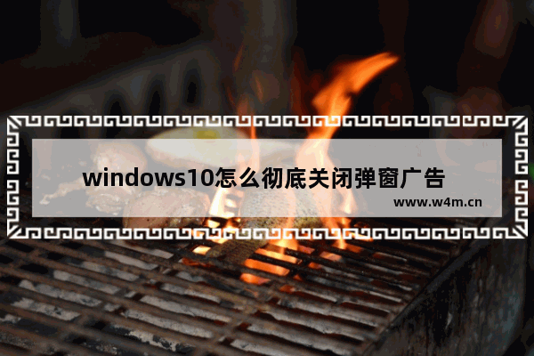 windows10怎么彻底关闭弹窗广告 怎样关闭windows10弹窗广告