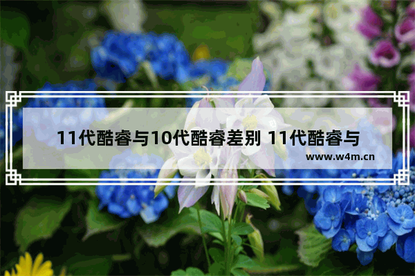 11代酷睿与10代酷睿差别 11代酷睿与10代酷睿区别