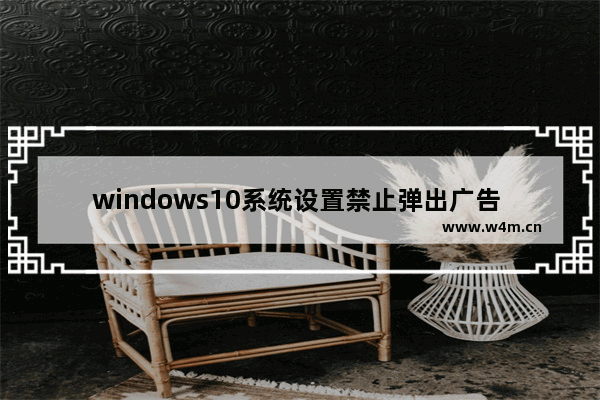 windows10系统设置禁止弹出广告 windows10系统怎么设置禁止弹出广告