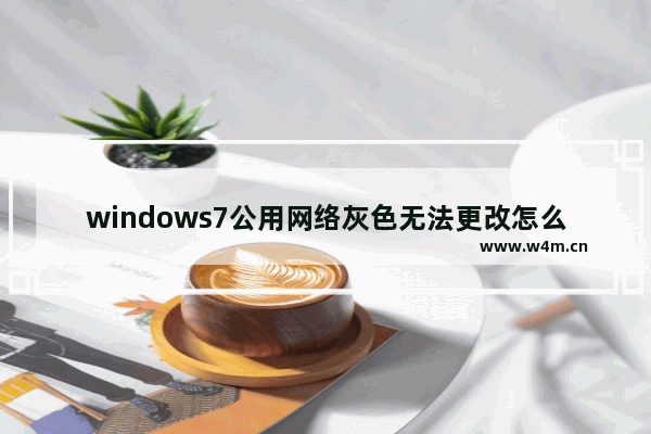 windows7公用网络灰色无法更改怎么办 windows7公用网络灰色不能用解决方法