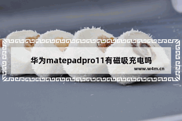 华为matepadpro11有磁吸充电吗_华为matepadpro11支持无线充电吗