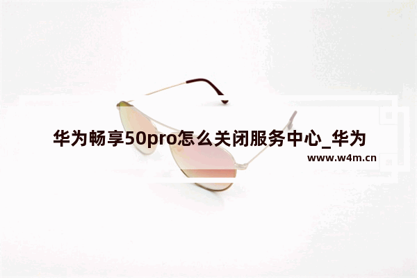 华为畅享50pro怎么关闭服务中心_华为畅享50pro服务中心如何关闭