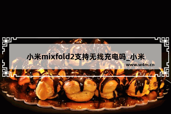 小米mixfold2支持无线充电吗_小米mixfold2有无线充电吗