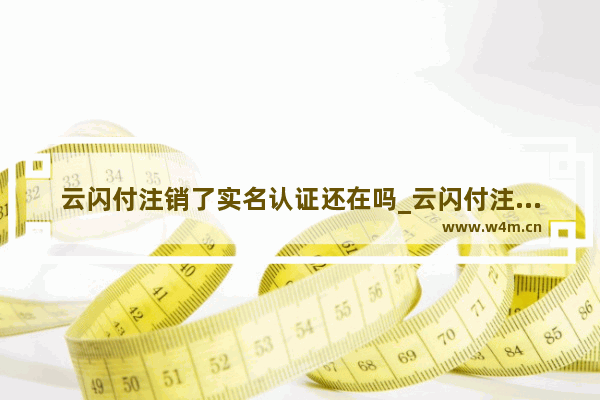 云闪付注销了实名认证还在吗_云闪付注销了实名认证还能用吗