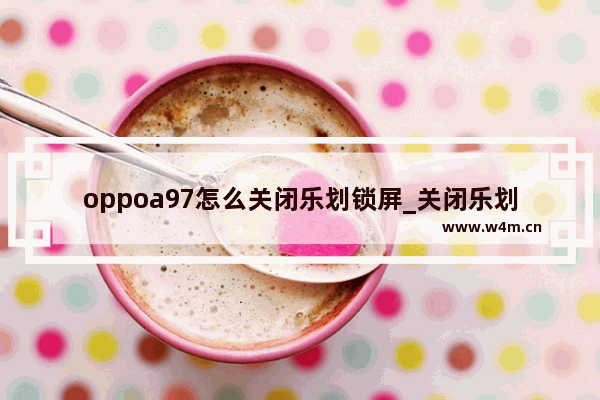 oppoa97怎么关闭乐划锁屏_关闭乐划锁屏教程