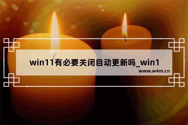 win11有必要关闭自动更新吗_win11自动更新有必要关闭吗