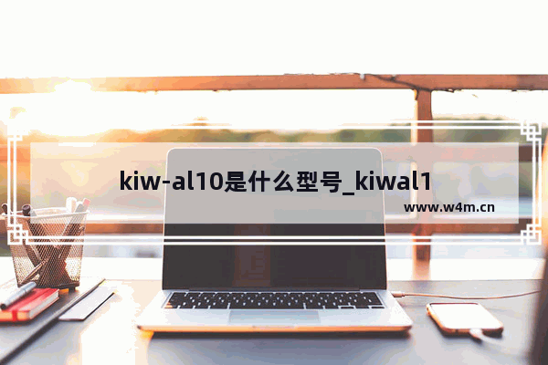 kiw-al10是什么型号_kiwal10是什么型号手机