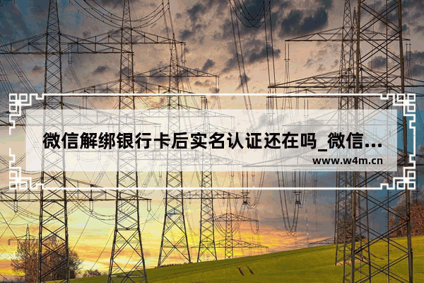 微信解绑银行卡后实名认证还在吗_微信解绑银行卡实名会取消吗