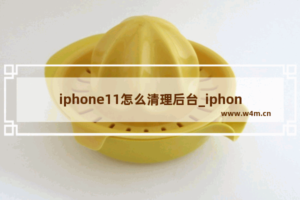 iphone11怎么清理后台_iphone11怎么关闭后台