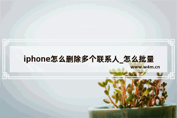 iphone怎么删除多个联系人_怎么批量删除联系人