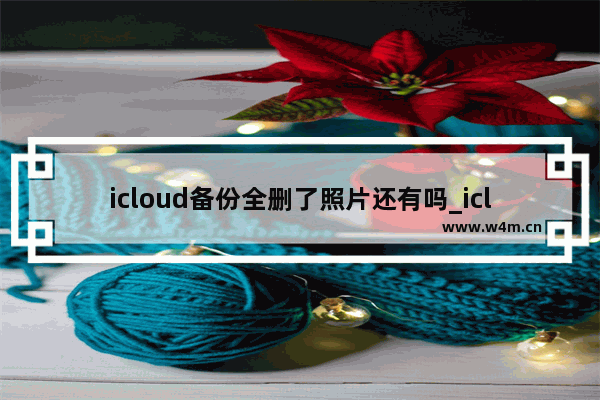 icloud备份全删了照片还有吗_icloud备份删除了手机照片还在吗