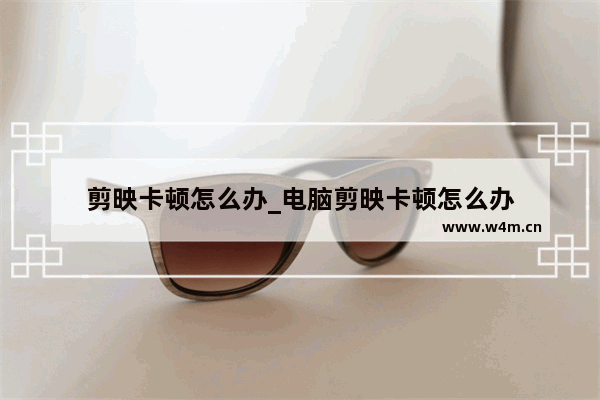 剪映卡顿怎么办_电脑剪映卡顿怎么办