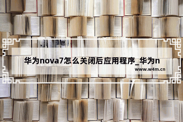 华为nova7怎么关闭后应用程序_华为nova7如何关闭后应用程序