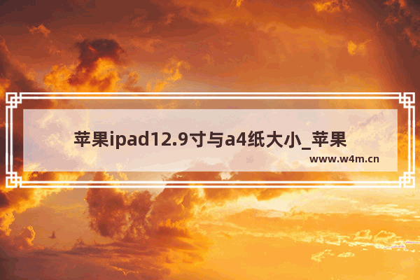 苹果ipad12.9寸与a4纸大小_苹果ipad12.9寸与a4纸大小的对比