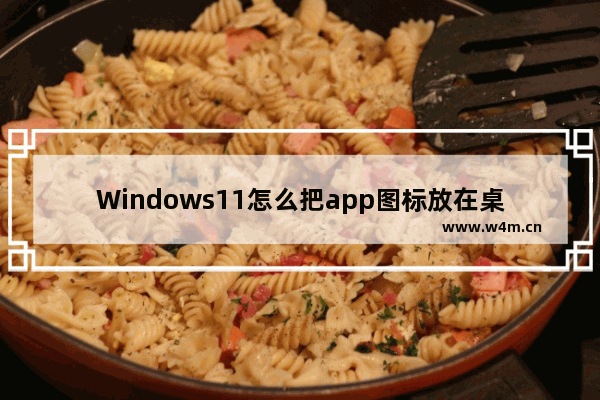 Windows11怎么把app图标放在桌面 Windows11怎么把软件放到桌面上