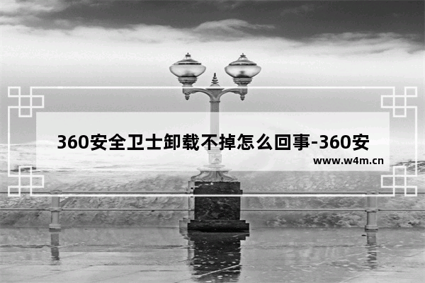 360安全卫士卸载不掉怎么回事-360安全卫士彻底卸载干净方法