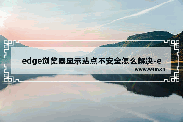 edge浏览器显示站点不安全怎么解决-edge浏览器显示站点不安全解决方法