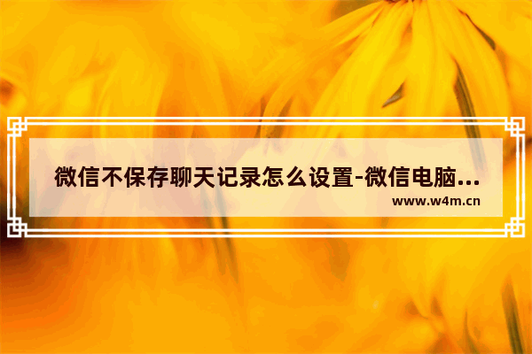 微信不保存聊天记录怎么设置-微信电脑版不保存聊天记录设置方法