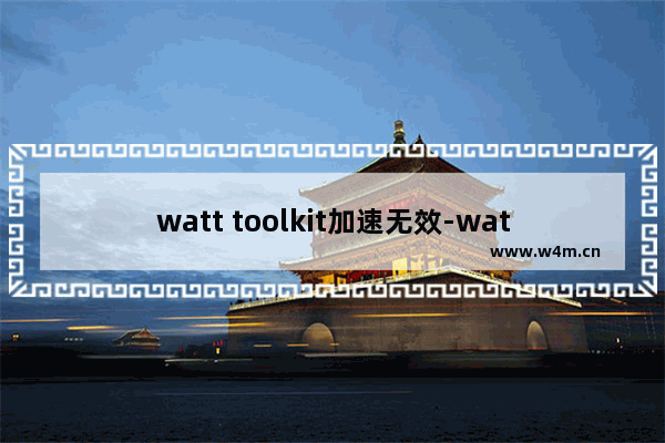 watt toolkit加速无效-watt toolkit用不了了解决方法