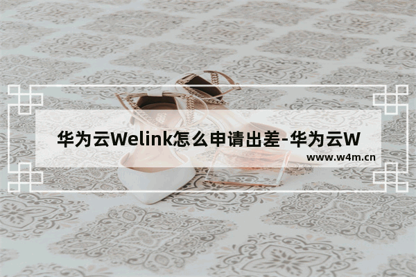 华为云Welink怎么申请出差-华为云Welink申请出差的方法教程