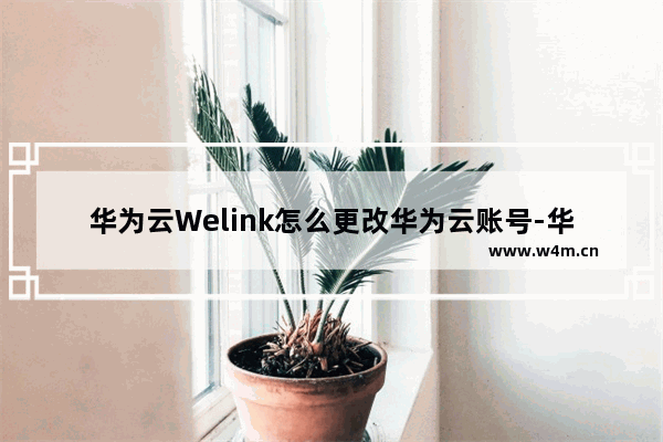 华为云Welink怎么更改华为云账号-华为云Welink更改华为云账号的方法教程