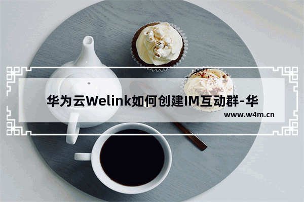 华为云Welink如何创建IM互动群-华为云Welink创建IM互动群的方法教程