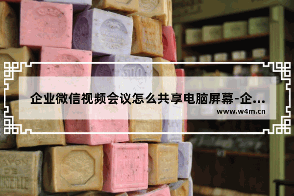 企业微信视频会议怎么共享电脑屏幕-企业微信视频会议共享电脑屏幕的方法教程