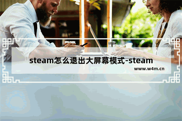 steam怎么退出大屏幕模式-steam退出大屏幕模式的方法教程