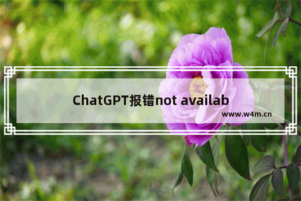 ChatGPT报错not available in your country处理方法-ChatGPT常见问题解决方法