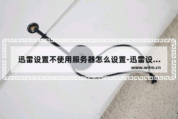 迅雷设置不使用服务器怎么设置-迅雷设置不使用服务器可以吗