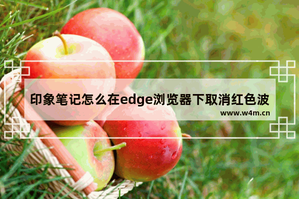 印象笔记怎么在edge浏览器下取消红色波浪线- 印象笔记在edge浏览器下取消红色波浪线方法：