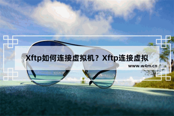 Xftp如何连接虚拟机？Xftp连接虚拟机的技巧