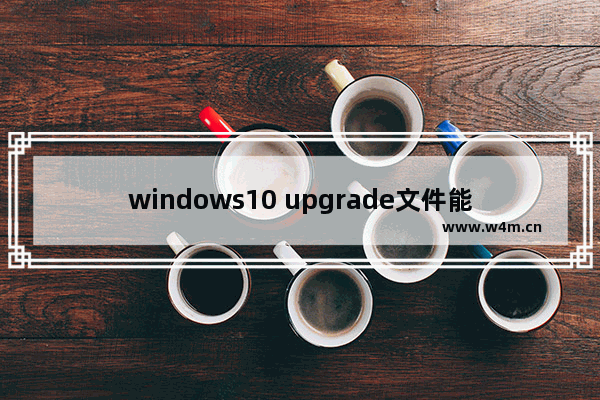 windows10 upgrade文件能不能删除 upgrade文件夹可以删除吗