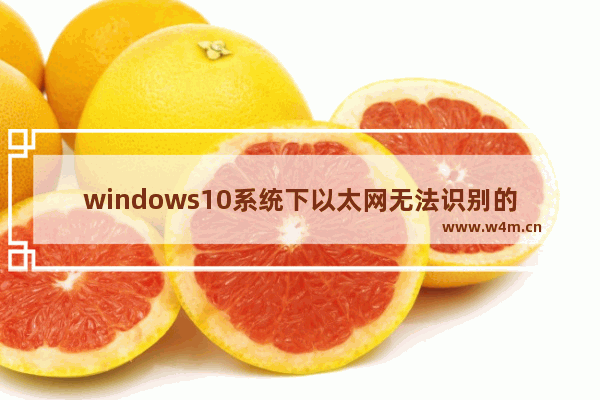 windows10系统下以太网无法识别的解决方案 windows10无法识别以太网