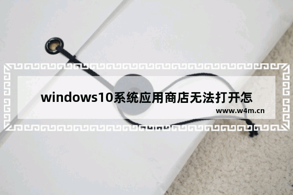 windows10系统应用商店无法打开怎么办 windows10无法打开应用商店