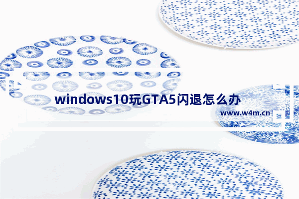 windows10玩GTA5闪退怎么办 windows10玩gta5总是闪退