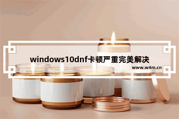 windows10dnf卡顿严重完美解决方法 windows10玩dnf卡顿严重