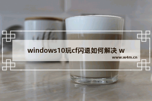 windows10玩cf闪退如何解决 windows10玩cf闪退