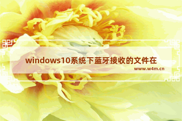 windows10系统下蓝牙接收的文件在哪里 windows10系统怎么打开蓝牙接收的文件位置