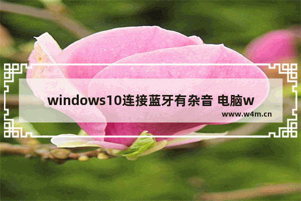 windows10连接蓝牙有杂音 电脑windows10连接蓝牙音箱杂音